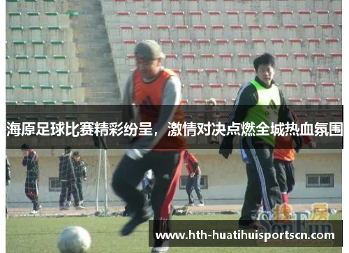 海原足球比赛精彩纷呈，激情对决点燃全城热血氛围