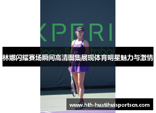 林娜闪耀赛场瞬间高清图集展现体育明星魅力与激情