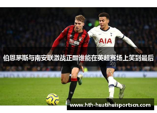 伯恩茅斯与南安联激战正酣谁能在英超赛场上笑到最后