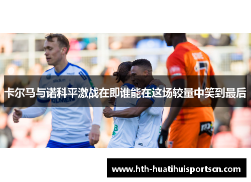 卡尔马与诺科平激战在即谁能在这场较量中笑到最后